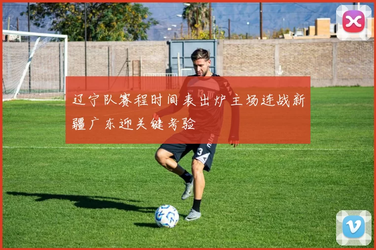 辽宁队赛程时间表出炉主场连战新疆广东迎关键考验