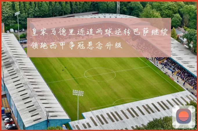 皇家马德里连追两球逆转巴萨继续领跑西甲争冠悬念升级