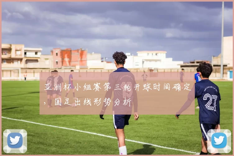 亚洲杯小组赛第三轮开球时间确定，国足出线形势分析