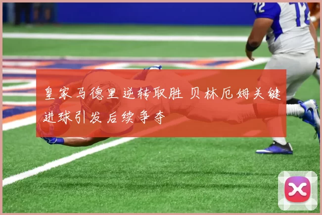 皇家马德里逆转取胜 贝林厄姆关键进球引发后续争夺