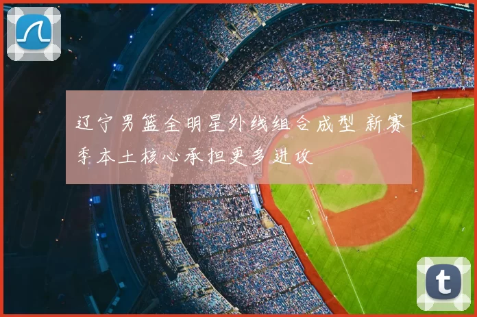 辽宁男篮全明星外线组合成型 新赛季本土核心承担更多进攻