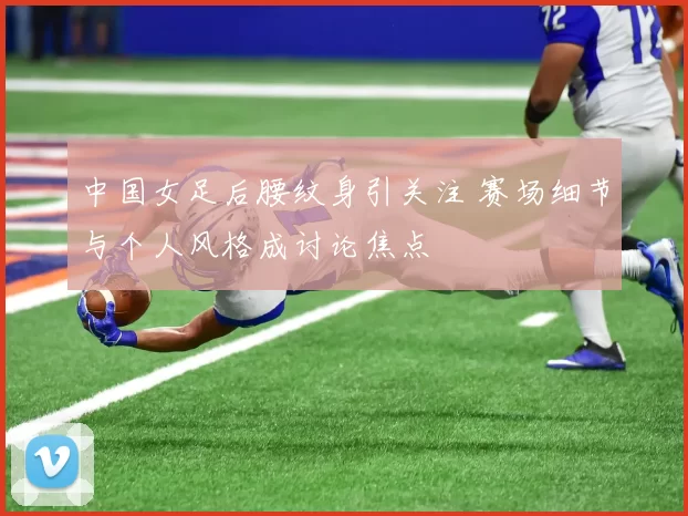 中国女足后腰纹身引关注 赛场细节与个人风格成讨论焦点