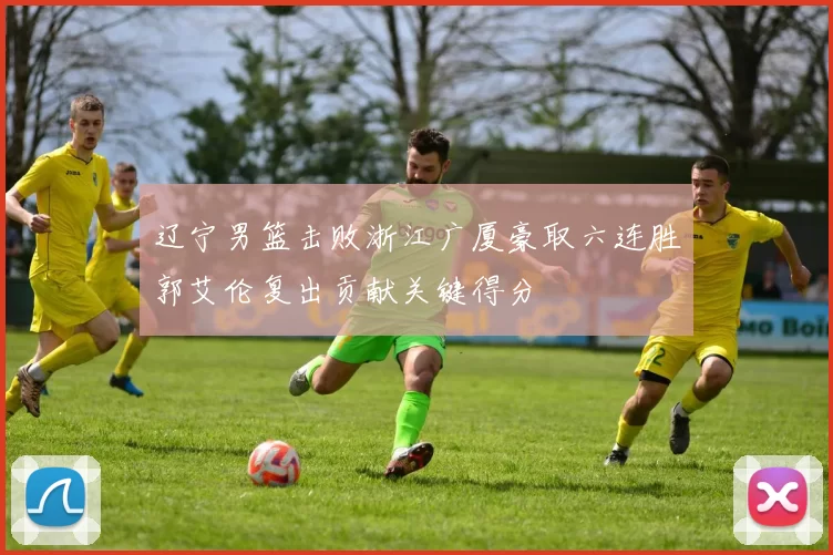 辽宁男篮击败浙江广厦豪取六连胜郭艾伦复出贡献关键得分