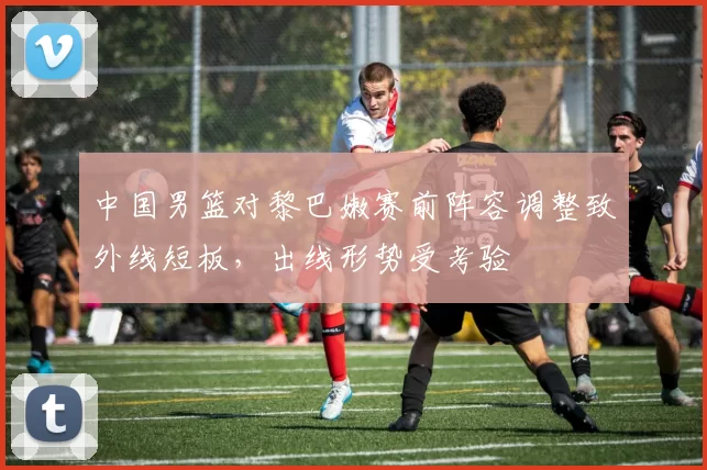 中国男篮对黎巴嫩赛前阵容调整致外线短板,出线形势受考验