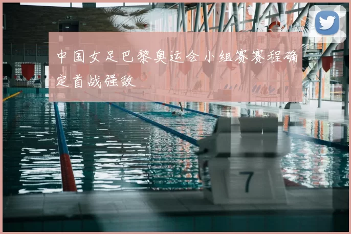 中国女足巴黎奥运会小组赛赛程确定首战强敌