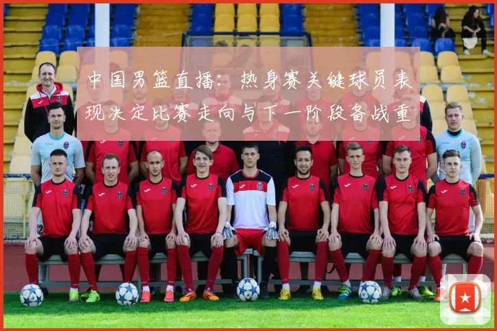 中国男篮直播：热身赛关键球员表现决定比赛走向与下一阶段备战重点