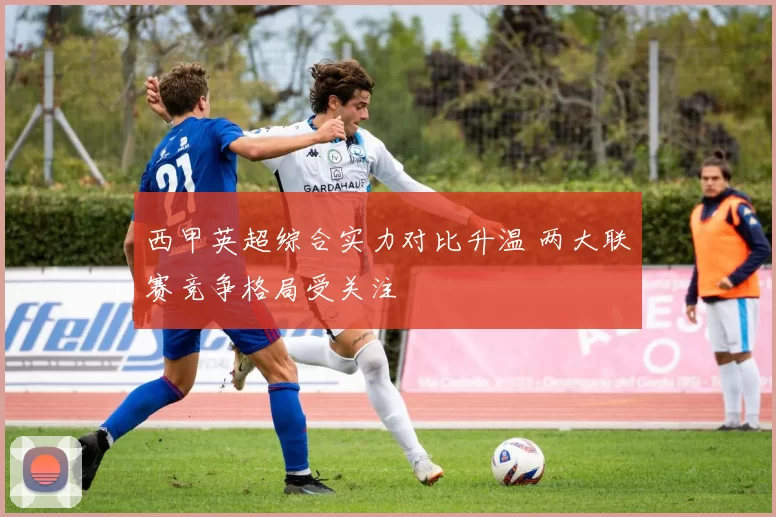 西甲英超综合实力对比升温 两大联赛竞争格局受关注