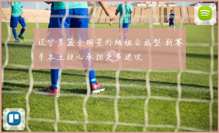 辽宁男篮全明星外线组合成型 新赛季本土核心承担更多进攻