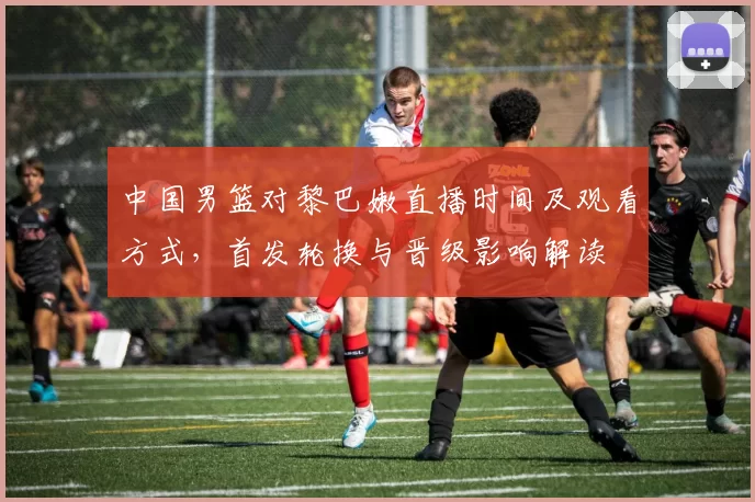 中国男篮对黎巴嫩直播时间及观看方式，首发轮换与晋级影响解读