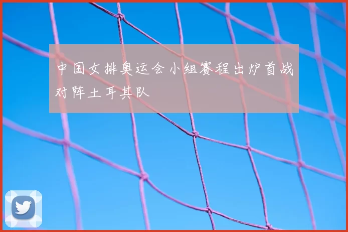 中国女排奥运会小组赛程出炉首战对阵土耳其队