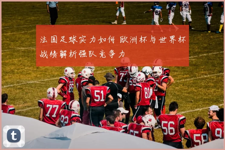 法国足球实力如何 欧洲杯与世界杯战绩解析强队竞争力