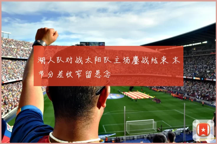 湖人队对战太阳队主场鏖战结束 末节分差收窄留悬念