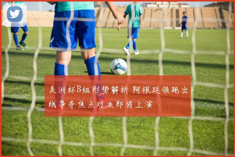 美洲杯B组形势解析 阿根廷领跑出线争夺焦点对决即将上演