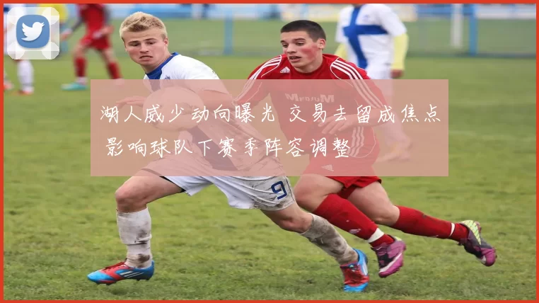 湖人威少动向曝光 交易去留成焦点 影响球队下赛季阵容调整