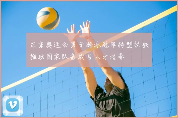 东京奥运会男子游泳冠军转型执教推动国家队备战与人才培养