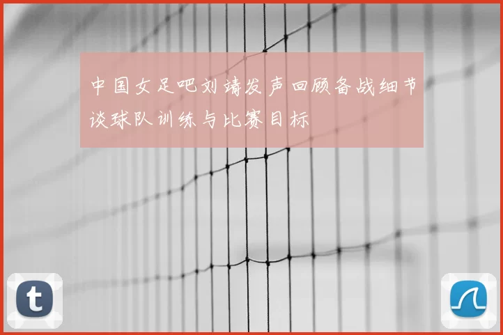 中国女足吧刘靖发声回顾备战细节谈球队训练与比赛目标