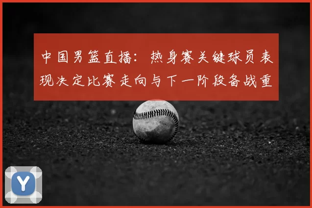 中国男篮直播：热身赛关键球员表现决定比赛走向与下一阶段备战重点