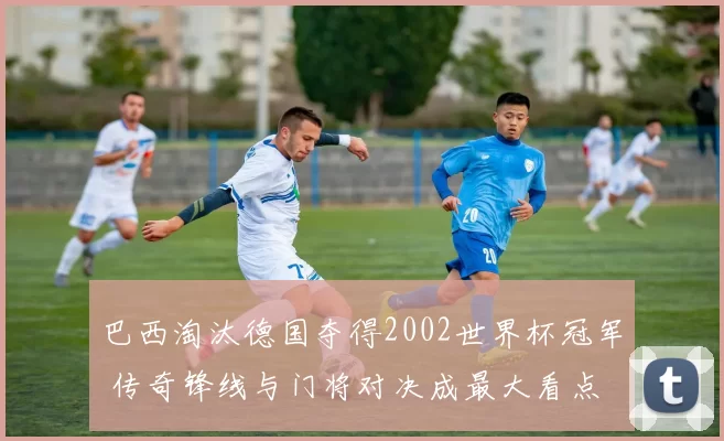 巴西淘汰德国夺得2002世界杯冠军 传奇锋线与门将对决成最大看点