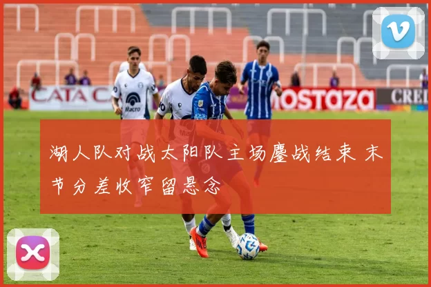 湖人队对战太阳队主场鏖战结束 末节分差收窄留悬念