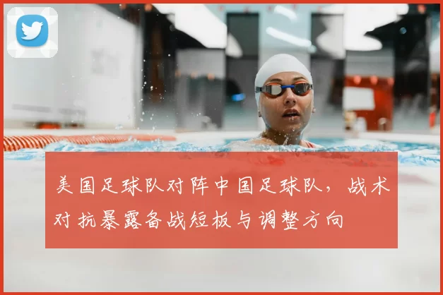 美国足球队对阵中国足球队，战术对抗暴露备战短板与调整方向