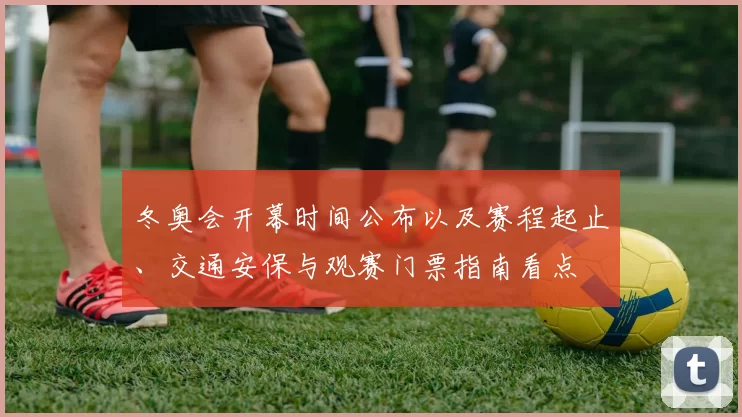 冬奥会开幕时间公布以及赛程起止、交通安保与观赛门票指南看点