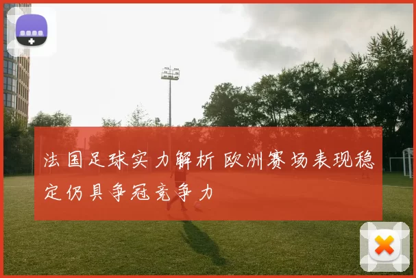 法国足球实力解析 欧洲赛场表现稳定仍具争冠竞争力