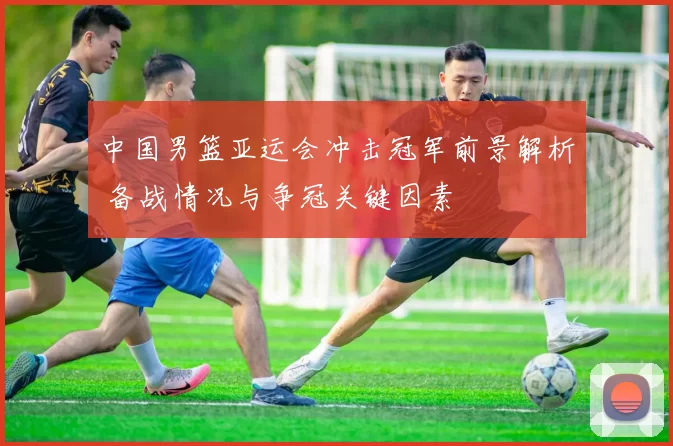 中国男篮亚运会冲击冠军前景解析 备战情况与争冠关键因素