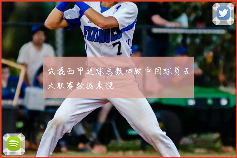 武磊西甲进球总数回顾中国球员五大联赛数据表现